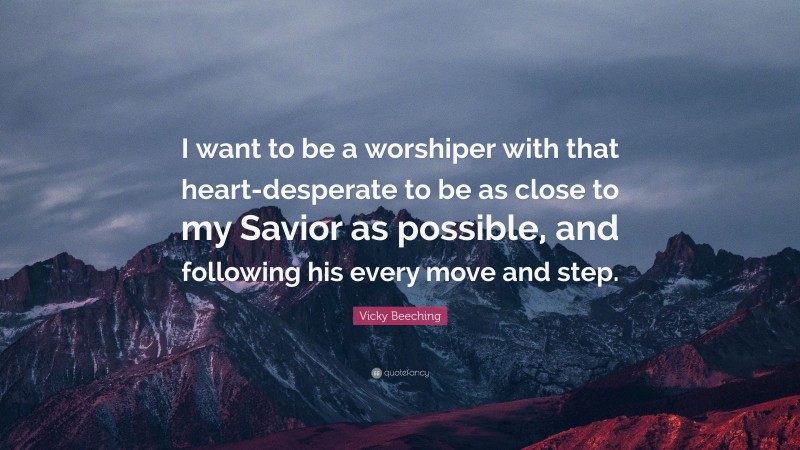Vicky Beeching Quote: “I want to be a worshiper with that heart-desperate to be as close to my Savior as possible, and following his every move and step.”