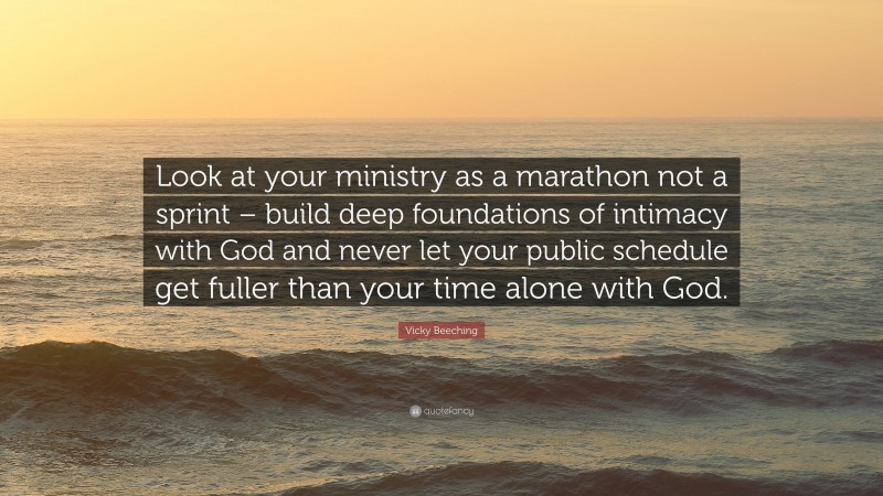 Vicky Beeching Quote: “Look at your ministry as a marathon not a sprint – build deep foundations of intimacy with God and never let your public schedule get fuller than your time alone with God.”