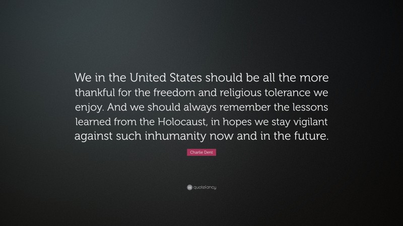 Charlie Dent Quote: “We in the United States should be all the more thankful for the freedom and religious tolerance we enjoy. And we should always remember the lessons learned from the Holocaust, in hopes we stay vigilant against such inhumanity now and in the future.”