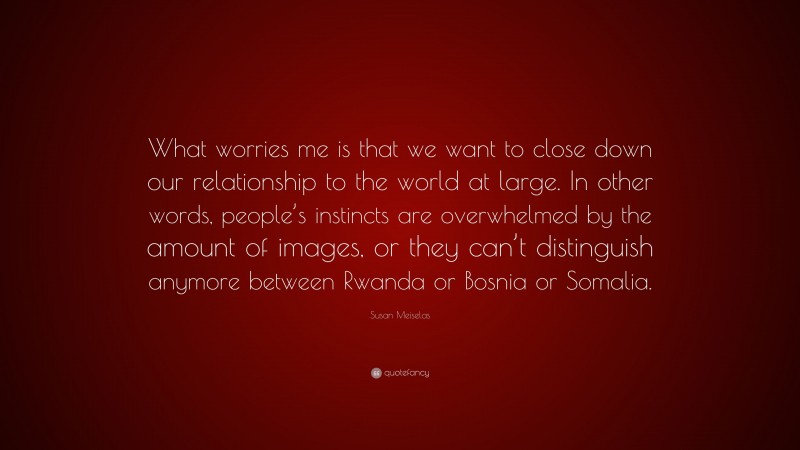 Susan Meiselas Quote: “What worries me is that we want to close down our relationship to the world at large. In other words, people’s instincts are overwhelmed by the amount of images, or they can’t distinguish anymore between Rwanda or Bosnia or Somalia.”