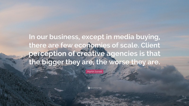 Martin Sorrell Quote: “In our business, except in media buying, there are few economies of scale. Client perception of creative agencies is that the bigger they are, the worse they are.”