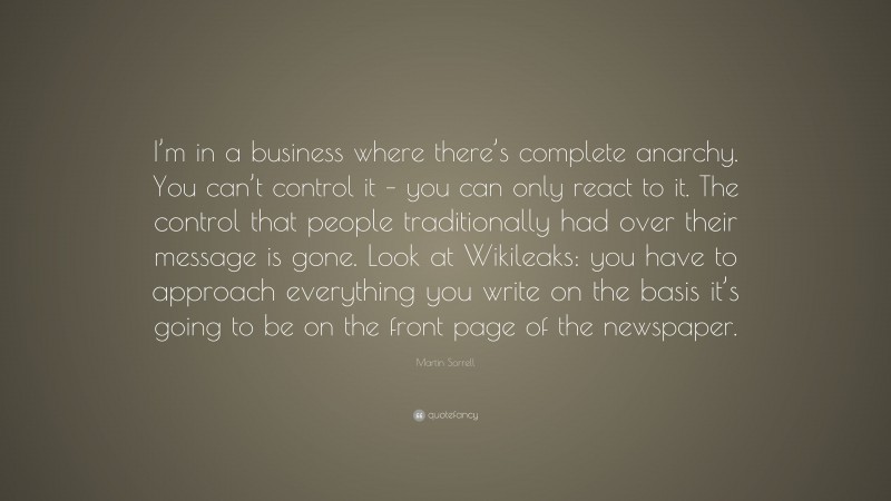Martin Sorrell Quote: “I’m in a business where there’s complete anarchy. You can’t control it – you can only react to it. The control that people traditionally had over their message is gone. Look at Wikileaks: you have to approach everything you write on the basis it’s going to be on the front page of the newspaper.”