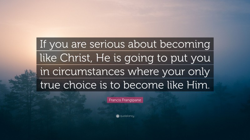 Francis Frangipane Quote: “If you are serious about becoming like Christ, He is going to put you in circumstances where your only true choice is to become like Him.”