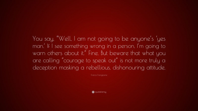 Francis Frangipane Quote: “You say, “Well, I am not going to be anyone’s ‘yes man.’ If I see something wrong in a person, I’m going to warn others about it.” Fine. But beware that what you are calling “courage to speak out” is not more truly a deception masking a rebellious, dishonouring attitude.”