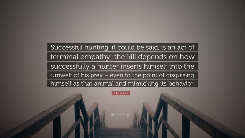 John Vaillant Quote: “Successful hunting, it could be said, is an act of terminal empathy: the kill depends on how successfully a hunter inserts himself into the umwelt of his prey – even to the point of disguising himself as that animal and mimicking its behavior.”