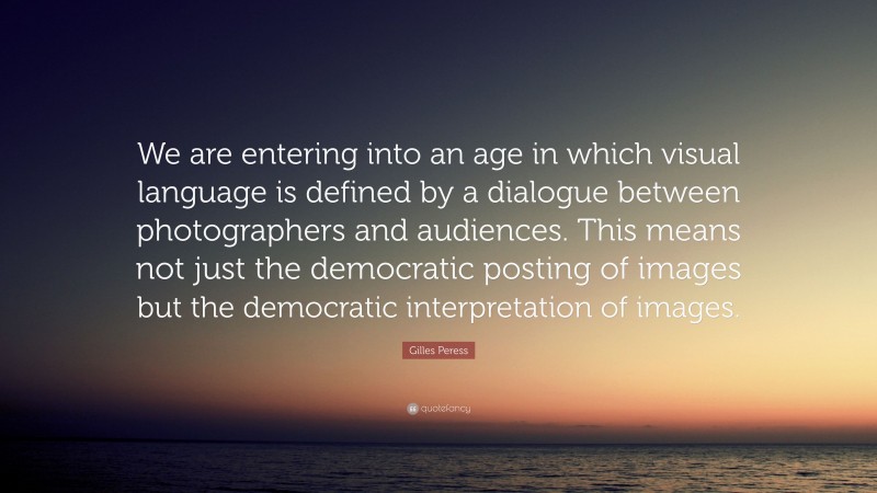 Gilles Peress Quote: “We are entering into an age in which visual language is defined by a dialogue between photographers and audiences. This means not just the democratic posting of images but the democratic interpretation of images.”