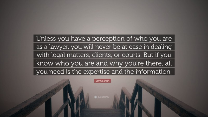 Samuel Dash Quote: “Unless you have a perception of who you are as a lawyer, you will never be at ease in dealing with legal matters, clients, or courts. But if you know who you are and why you’re there, all you need is the expertise and the information.”
