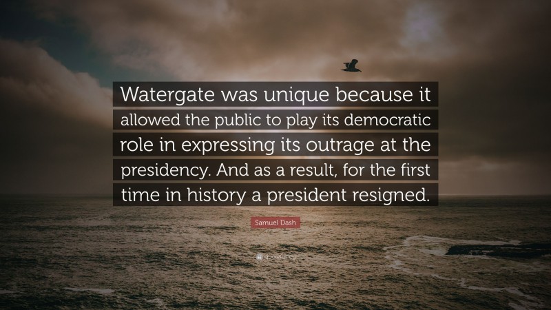 Samuel Dash Quote: “Watergate was unique because it allowed the public to play its democratic role in expressing its outrage at the presidency. And as a result, for the first time in history a president resigned.”