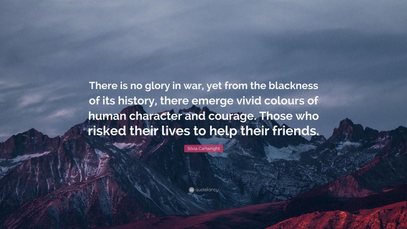 Silvia Cartwright Quote: “There is no glory in war, yet from the blackness of its history, there emerge vivid colours of human character and courage. Those who risked their lives to help their friends.”