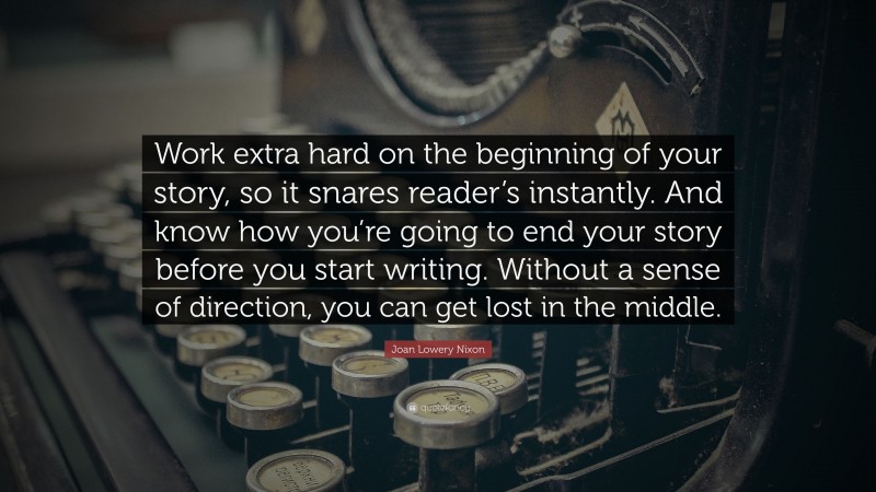 Joan Lowery Nixon Quote: “Work extra hard on the beginning of your story, so it snares reader’s instantly. And know how you’re going to end your story before you start writing. Without a sense of direction, you can get lost in the middle.”