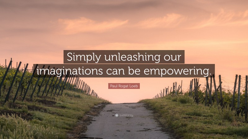 Paul Rogat Loeb Quote: “Simply unleashing our imaginations can be empowering.”