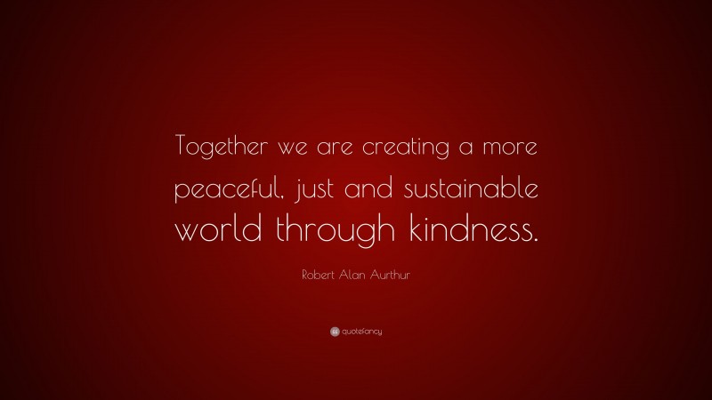 Robert Alan Aurthur Quote: “Together we are creating a more peaceful, just and sustainable world through kindness.”