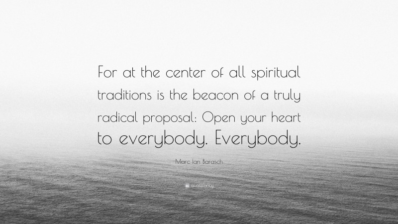 Marc Ian Barasch Quote: “For at the center of all spiritual traditions is the beacon of a truly radical proposal: Open your heart to everybody. Everybody.”