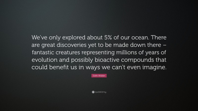 Edith Widder Quote: “We’ve only explored about 5% of our ocean. There are great discoveries yet to be made down there – fantastic creatures representing millions of years of evolution and possibly bioactive compounds that could benefit us in ways we can’t even imagine.”