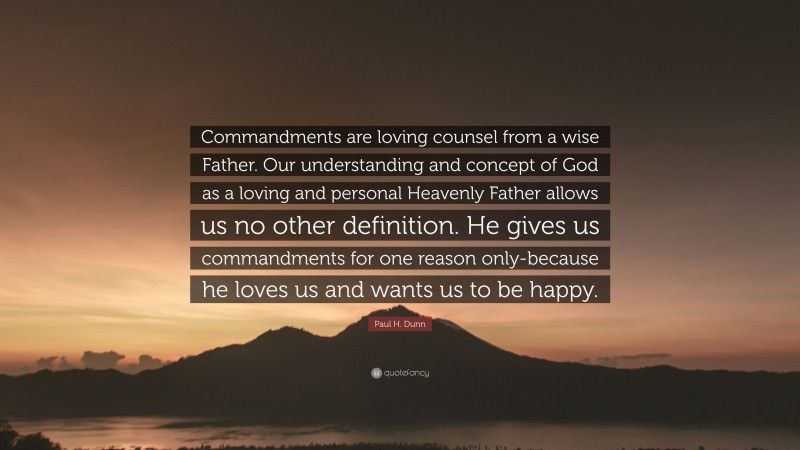 Paul H. Dunn Quote: “Commandments are loving counsel from a wise Father. Our understanding and concept of God as a loving and personal Heavenly Father allows us no other definition. He gives us commandments for one reason only-because he loves us and wants us to be happy.”