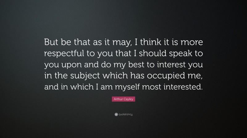 Arthur Cayley Quote: “But be that as it may, I think it is more respectful to you that I should speak to you upon and do my best to interest you in the subject which has occupied me, and in which I am myself most interested.”