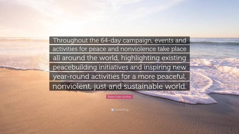 Robert Alan Aurthur Quote: “Throughout the 64-day campaign, events and activities for peace and nonviolence take place all around the world, highlighting existing peacebuilding initiatives and inspiring new year-round activities for a more peaceful, nonviolent, just and sustainable world.”