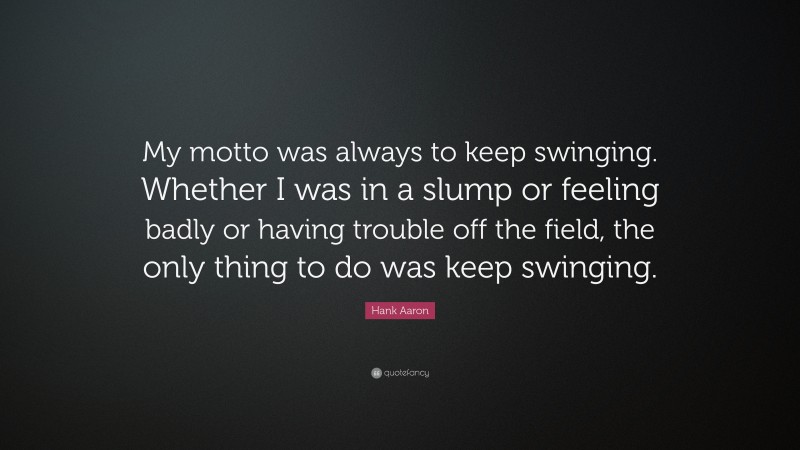 Hank Aaron Quote: “My motto was always to keep swinging. Whether I was in a slump or feeling badly or having trouble off the field, the only thing to do was keep swinging.”
