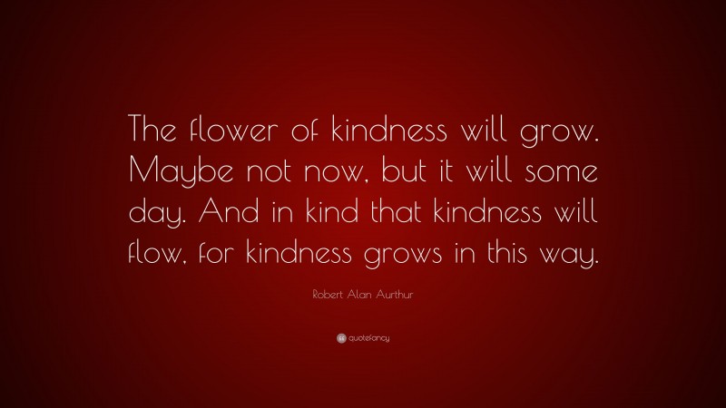 Robert Alan Aurthur Quote: “The flower of kindness will grow. Maybe not now, but it will some day. And in kind that kindness will flow, for kindness grows in this way.”