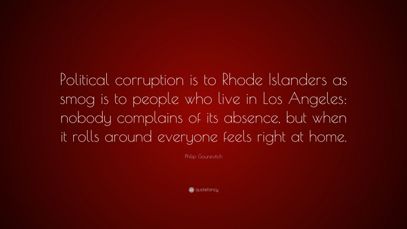 Philip Gourevitch Quote: “Political corruption is to Rhode Islanders as smog is to people who live in Los Angeles: nobody complains of its absence, but when it rolls around everyone feels right at home.”