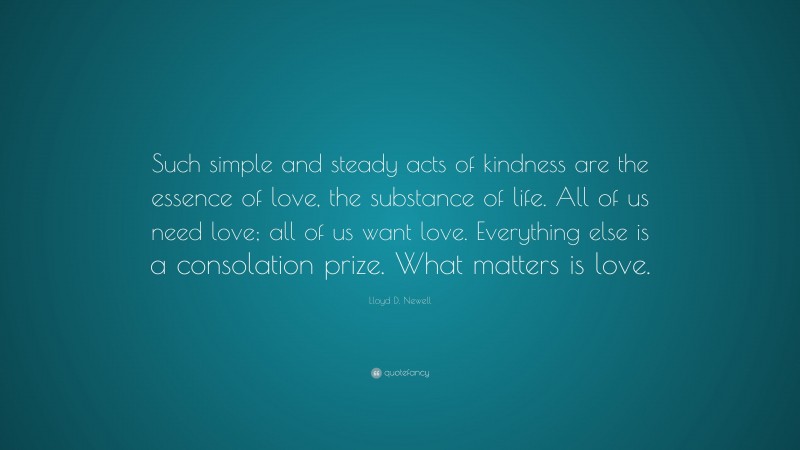 Lloyd D. Newell Quote: “Such simple and steady acts of kindness are the essence of love, the substance of life. All of us need love; all of us want love. Everything else is a consolation prize. What matters is love.”