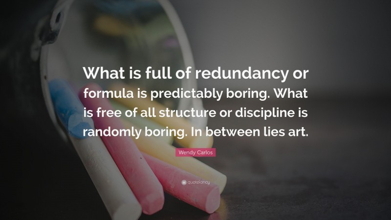Wendy Carlos Quote: “What is full of redundancy or formula is predictably boring. What is free of all structure or discipline is randomly boring. In between lies art.”