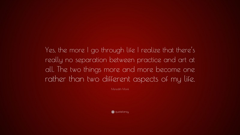 Meredith Monk Quote: “Yes, the more I go through life I realize that there’s really no separation between practice and art at all. The two things more and more become one rather than two different aspects of my life.”