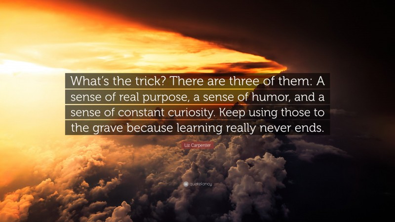 Liz Carpenter Quote: “What’s the trick? There are three of them: A sense of real purpose, a sense of humor, and a sense of constant curiosity. Keep using those to the grave because learning really never ends.”