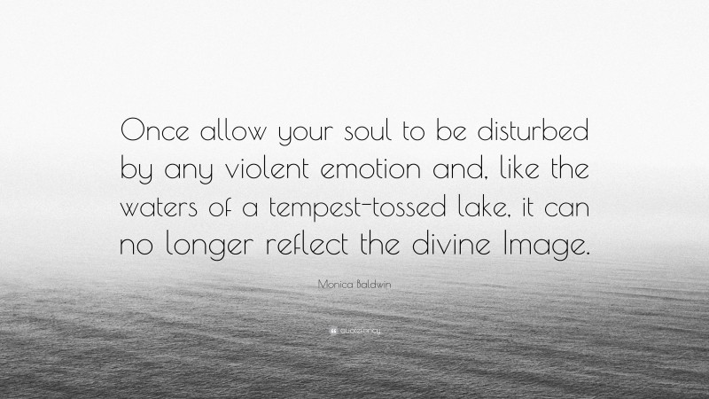 Monica Baldwin Quote: “Once allow your soul to be disturbed by any violent emotion and, like the waters of a tempest-tossed lake, it can no longer reflect the divine Image.”