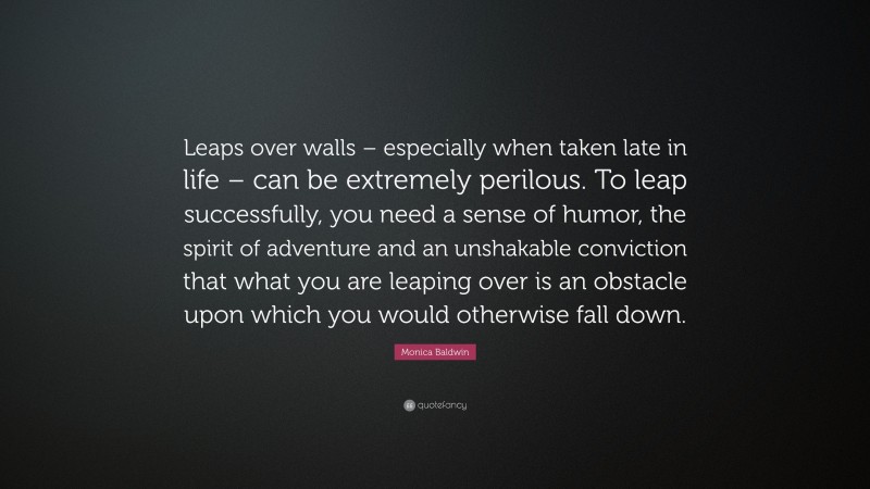 Monica Baldwin Quote: “Leaps over walls – especially when taken late in life – can be extremely perilous. To leap successfully, you need a sense of humor, the spirit of adventure and an unshakable conviction that what you are leaping over is an obstacle upon which you would otherwise fall down.”