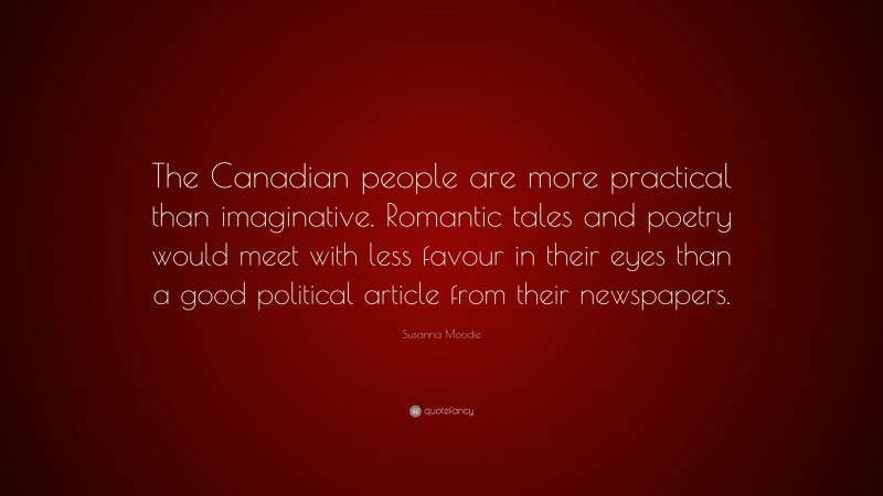 Susanna Moodie Quote: “The Canadian people are more practical than imaginative. Romantic tales and poetry would meet with less favour in their eyes than a good political article from their newspapers.”