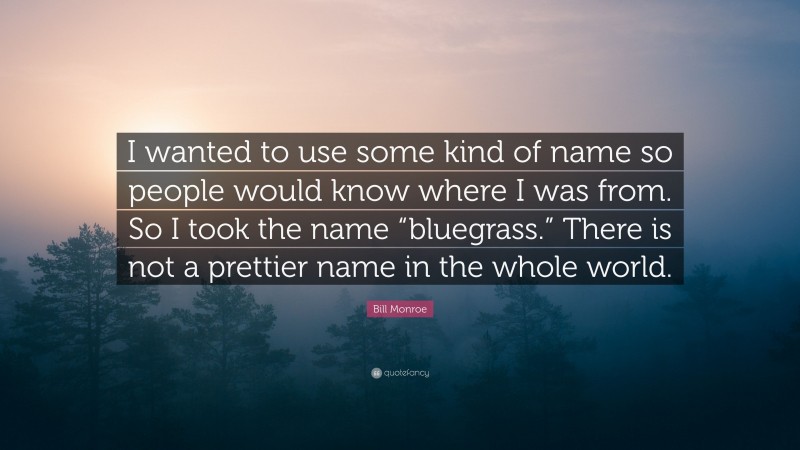Bill Monroe Quote: “I wanted to use some kind of name so people would know where I was from. So I took the name “bluegrass.” There is not a prettier name in the whole world.”