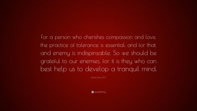 Dalai Lama XIV Quote: “For a person who cherishes compassion and love, the practice of tolerance is essential, and for that, and enemy is indispinsable. So we should be grateful to our enemies, for it is they who can best help us to develop a tranquil mind.”