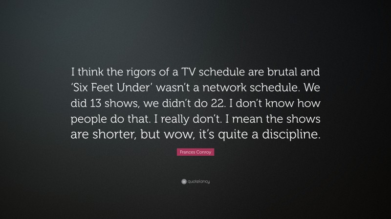 Frances Conroy Quote: “I think the rigors of a TV schedule are brutal and ‘Six Feet Under’ wasn’t a network schedule. We did 13 shows, we didn’t do 22. I don’t know how people do that. I really don’t. I mean the shows are shorter, but wow, it’s quite a discipline.”