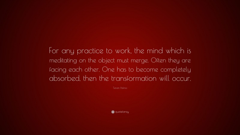 Tenzin Palmo Quote: “For any practice to work, the mind which is meditating on the object must merge. Often they are facing each other. One has to become completely absorbed, then the transformation will occur.”