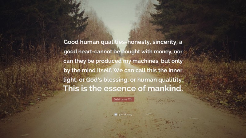 Dalai Lama XIV Quote: “Good human qualities-honesty, sincerity, a good heart-cannot be bought with money, nor can they be produced my machines, but only by the mind itself. We can call this the inner light, or God’s blessing, or human qualitity. This is the essence of mankind.”