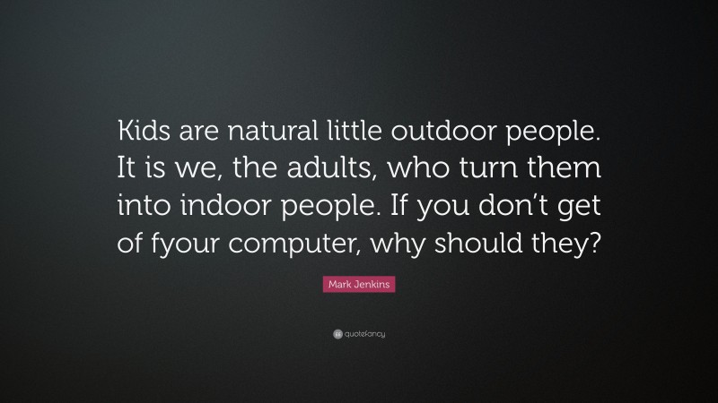Mark Jenkins Quote: “Kids are natural little outdoor people. It is we, the adults, who turn them into indoor people. If you don’t get of fyour computer, why should they?”