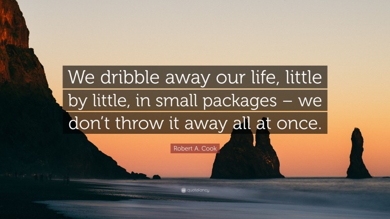 Robert A. Cook Quote: “We dribble away our life, little by little, in small packages – we don’t throw it away all at once.”
