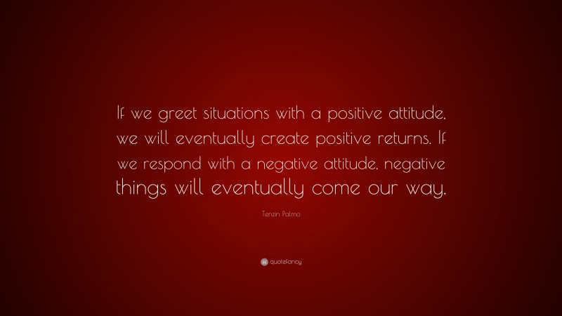Tenzin Palmo Quote: “If we greet situations with a positive attitude, we will eventually create positive returns. If we respond with a negative attitude, negative things will eventually come our way.”