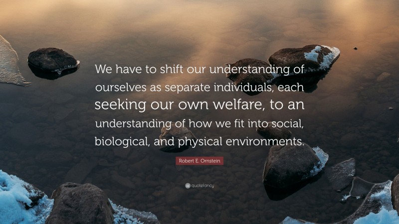 Robert E. Ornstein Quote: “We have to shift our understanding of ourselves as separate individuals, each seeking our own welfare, to an understanding of how we fit into social, biological, and physical environments.”