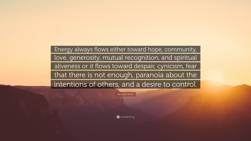 Michael Lerner Quote: “Energy always flows either toward hope, community, love, generosity, mutual recognition, and spiritual aliveness or it flows toward despair, cynicism, fear that there is not enough, paranoia about the intentions of others, and a desire to control.”