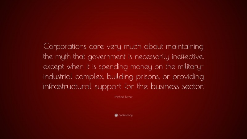 Michael Lerner Quote: “Corporations care very much about maintaining the myth that government is necessarily ineffective, except when it is spending money on the military-industrial complex, building prisons, or providing infrastructural support for the business sector.”