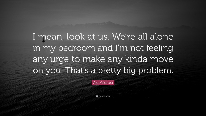 Aya Nakahara Quote: “I mean, look at us. We’re all alone in my bedroom and I’m not feeling any urge to make any kinda move on you. That’s a pretty big problem.”