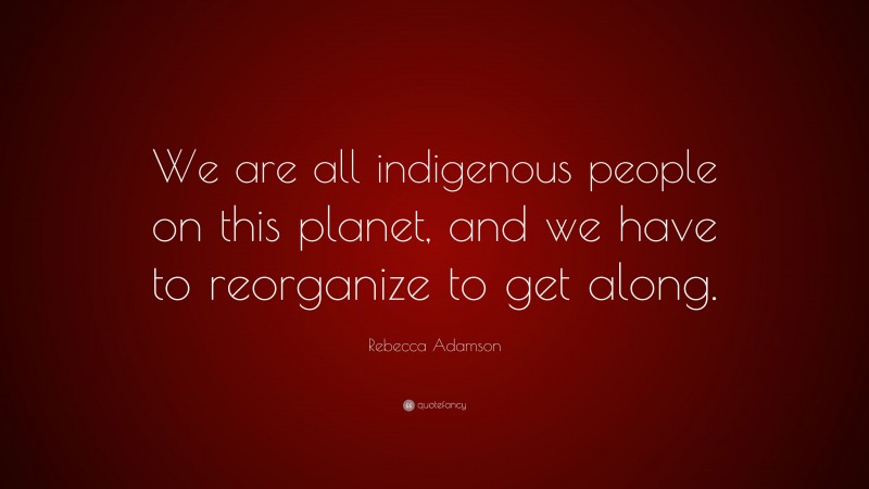 Rebecca Adamson Quote: “We are all indigenous people on this planet, and we have to reorganize to get along.”