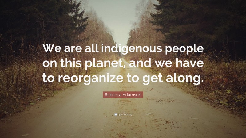 Rebecca Adamson Quote: “We are all indigenous people on this planet, and we have to reorganize to get along.”