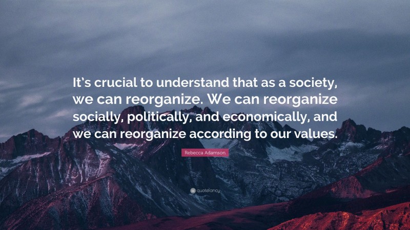 Rebecca Adamson Quote: “It’s crucial to understand that as a society, we can reorganize. We can reorganize socially, politically, and economically, and we can reorganize according to our values.”