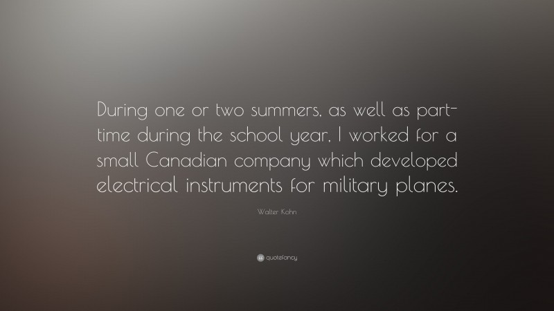 Walter Kohn Quote: “During one or two summers, as well as part-time during the school year, I worked for a small Canadian company which developed electrical instruments for military planes.”