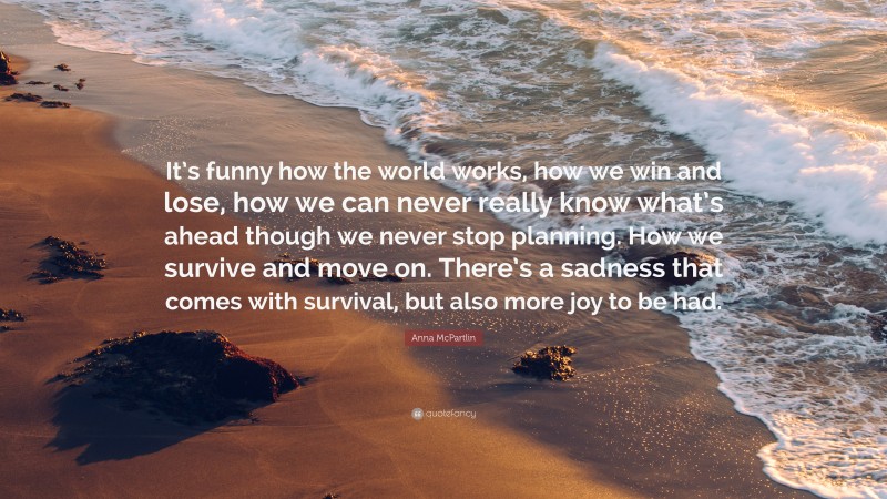 Anna McPartlin Quote: “It’s funny how the world works, how we win and lose, how we can never really know what’s ahead though we never stop planning. How we survive and move on. There’s a sadness that comes with survival, but also more joy to be had.”