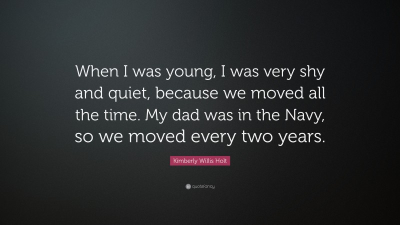 Kimberly Willis Holt Quote: “When I was young, I was very shy and quiet, because we moved all the time. My dad was in the Navy, so we moved every two years.”