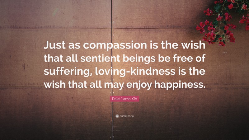 Dalai Lama XIV Quote: “Just as compassion is the wish that all sentient beings be free of suffering, loving-kindness is the wish that all may enjoy happiness.”